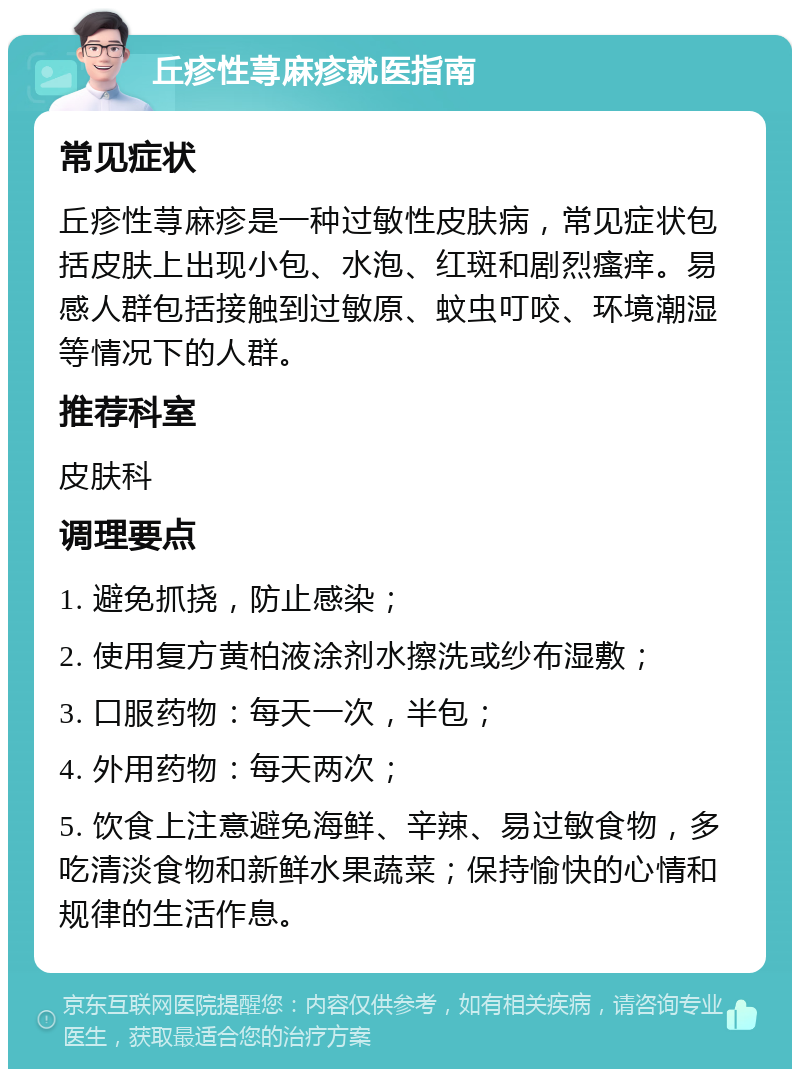 丘疹性荨麻疹就医指南 常见症状 丘疹性荨麻疹是一种过敏性皮肤病，常见症状包括皮肤上出现小包、水泡、红斑和剧烈瘙痒。易感人群包括接触到过敏原、蚊虫叮咬、环境潮湿等情况下的人群。 推荐科室 皮肤科 调理要点 1. 避免抓挠，防止感染； 2. 使用复方黄柏液涂剂水擦洗或纱布湿敷； 3. 口服药物：每天一次，半包； 4. 外用药物：每天两次； 5. 饮食上注意避免海鲜、辛辣、易过敏食物，多吃清淡食物和新鲜水果蔬菜；保持愉快的心情和规律的生活作息。