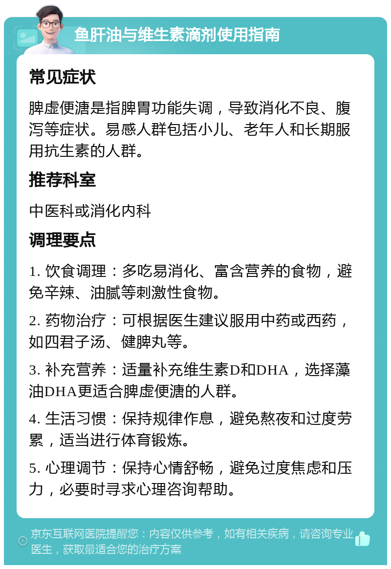 鱼肝油与维生素滴剂使用指南 常见症状 脾虚便溏是指脾胃功能失调，导致消化不良、腹泻等症状。易感人群包括小儿、老年人和长期服用抗生素的人群。 推荐科室 中医科或消化内科 调理要点 1. 饮食调理：多吃易消化、富含营养的食物，避免辛辣、油腻等刺激性食物。 2. 药物治疗：可根据医生建议服用中药或西药，如四君子汤、健脾丸等。 3. 补充营养：适量补充维生素D和DHA，选择藻油DHA更适合脾虚便溏的人群。 4. 生活习惯：保持规律作息，避免熬夜和过度劳累，适当进行体育锻炼。 5. 心理调节：保持心情舒畅，避免过度焦虑和压力，必要时寻求心理咨询帮助。