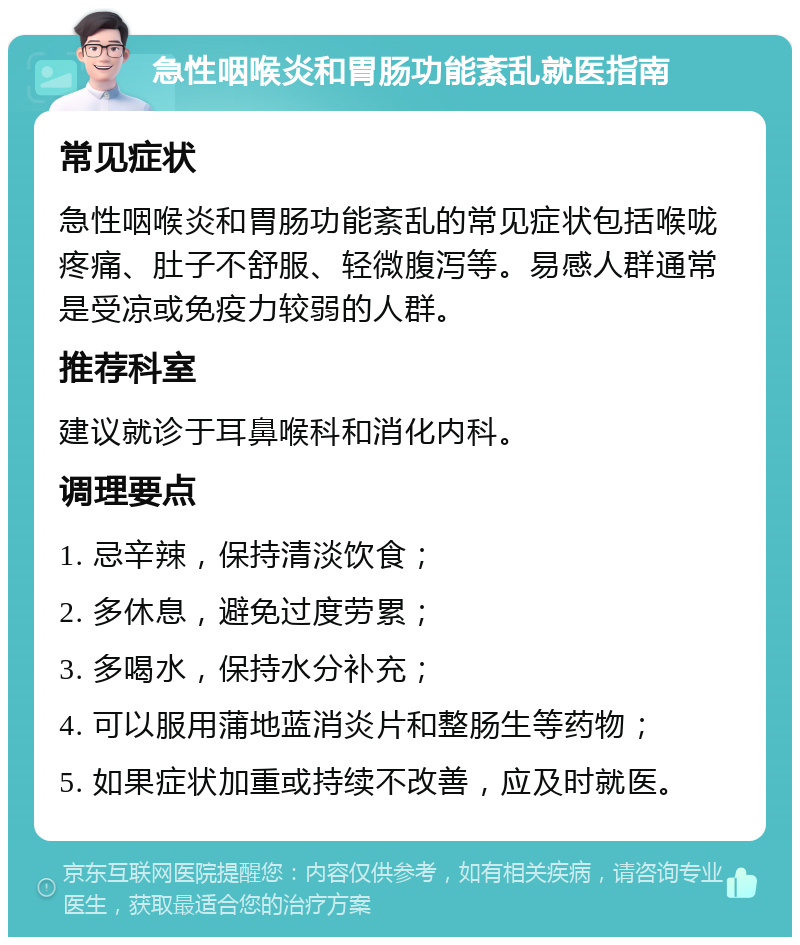 急性咽喉炎和胃肠功能紊乱就医指南 常见症状 急性咽喉炎和胃肠功能紊乱的常见症状包括喉咙疼痛、肚子不舒服、轻微腹泻等。易感人群通常是受凉或免疫力较弱的人群。 推荐科室 建议就诊于耳鼻喉科和消化内科。 调理要点 1. 忌辛辣，保持清淡饮食； 2. 多休息，避免过度劳累； 3. 多喝水，保持水分补充； 4. 可以服用蒲地蓝消炎片和整肠生等药物； 5. 如果症状加重或持续不改善，应及时就医。