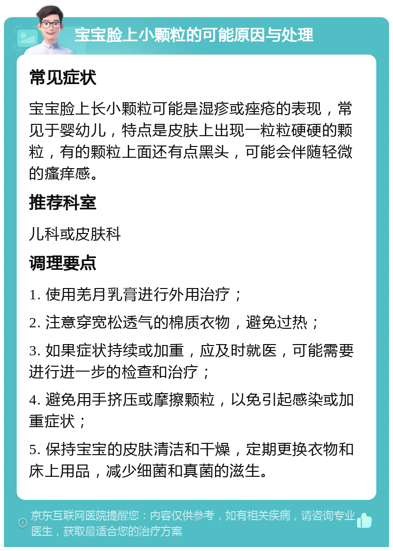 宝宝脸上小颗粒的可能原因与处理 常见症状 宝宝脸上长小颗粒可能是湿疹或痤疮的表现，常见于婴幼儿，特点是皮肤上出现一粒粒硬硬的颗粒，有的颗粒上面还有点黑头，可能会伴随轻微的瘙痒感。 推荐科室 儿科或皮肤科 调理要点 1. 使用羌月乳膏进行外用治疗； 2. 注意穿宽松透气的棉质衣物，避免过热； 3. 如果症状持续或加重，应及时就医，可能需要进行进一步的检查和治疗； 4. 避免用手挤压或摩擦颗粒，以免引起感染或加重症状； 5. 保持宝宝的皮肤清洁和干燥，定期更换衣物和床上用品，减少细菌和真菌的滋生。