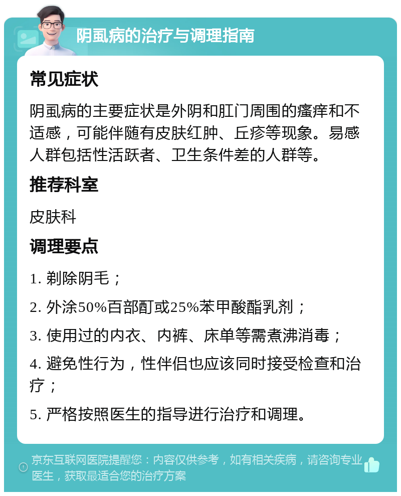 阴虱病的治疗与调理指南 常见症状 阴虱病的主要症状是外阴和肛门周围的瘙痒和不适感，可能伴随有皮肤红肿、丘疹等现象。易感人群包括性活跃者、卫生条件差的人群等。 推荐科室 皮肤科 调理要点 1. 剃除阴毛； 2. 外涂50%百部酊或25%苯甲酸酯乳剂； 3. 使用过的内衣、内裤、床单等需煮沸消毒； 4. 避免性行为，性伴侣也应该同时接受检查和治疗； 5. 严格按照医生的指导进行治疗和调理。