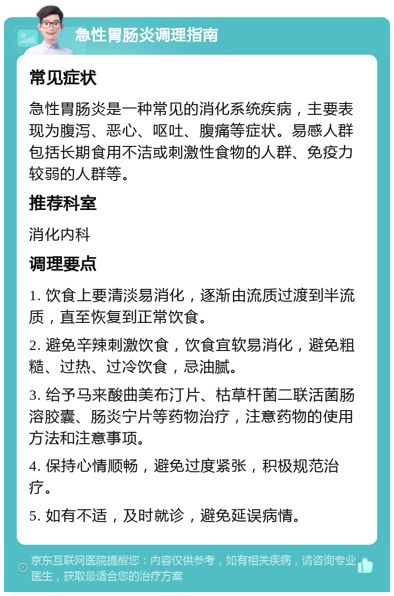 急性胃肠炎调理指南 常见症状 急性胃肠炎是一种常见的消化系统疾病，主要表现为腹泻、恶心、呕吐、腹痛等症状。易感人群包括长期食用不洁或刺激性食物的人群、免疫力较弱的人群等。 推荐科室 消化内科 调理要点 1. 饮食上要清淡易消化，逐渐由流质过渡到半流质，直至恢复到正常饮食。 2. 避免辛辣刺激饮食，饮食宜软易消化，避免粗糙、过热、过冷饮食，忌油腻。 3. 给予马来酸曲美布汀片、枯草杆菌二联活菌肠溶胶囊、肠炎宁片等药物治疗，注意药物的使用方法和注意事项。 4. 保持心情顺畅，避免过度紧张，积极规范治疗。 5. 如有不适，及时就诊，避免延误病情。