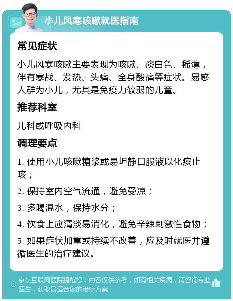 小儿风寒咳嗽就医指南 常见症状 小儿风寒咳嗽主要表现为咳嗽、痰白色、稀薄，伴有寒战、发热、头痛、全身酸痛等症状。易感人群为小儿，尤其是免疫力较弱的儿童。 推荐科室 儿科或呼吸内科 调理要点 1. 使用小儿咳嗽糖浆或易坦静口服液以化痰止咳； 2. 保持室内空气流通，避免受凉； 3. 多喝温水，保持水分； 4. 饮食上应清淡易消化，避免辛辣刺激性食物； 5. 如果症状加重或持续不改善，应及时就医并遵循医生的治疗建议。