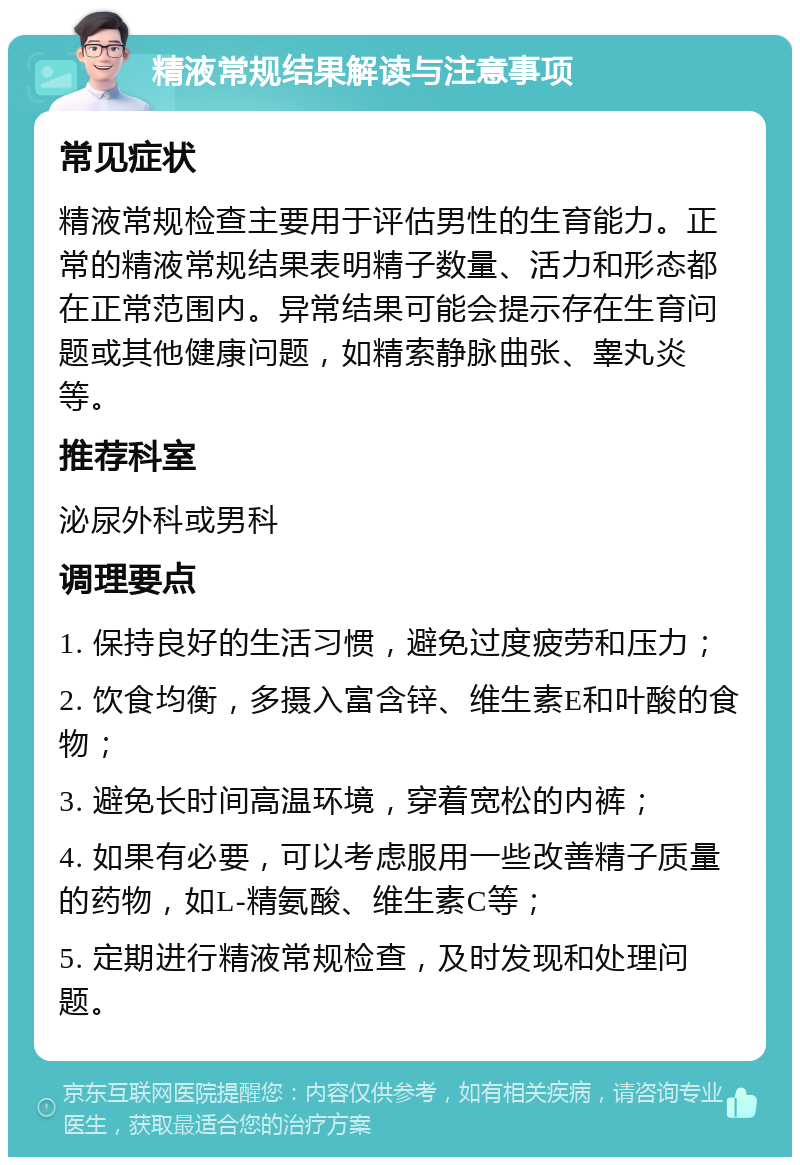 精液常规结果解读与注意事项 常见症状 精液常规检查主要用于评估男性的生育能力。正常的精液常规结果表明精子数量、活力和形态都在正常范围内。异常结果可能会提示存在生育问题或其他健康问题，如精索静脉曲张、睾丸炎等。 推荐科室 泌尿外科或男科 调理要点 1. 保持良好的生活习惯，避免过度疲劳和压力； 2. 饮食均衡，多摄入富含锌、维生素E和叶酸的食物； 3. 避免长时间高温环境，穿着宽松的内裤； 4. 如果有必要，可以考虑服用一些改善精子质量的药物，如L-精氨酸、维生素C等； 5. 定期进行精液常规检查，及时发现和处理问题。