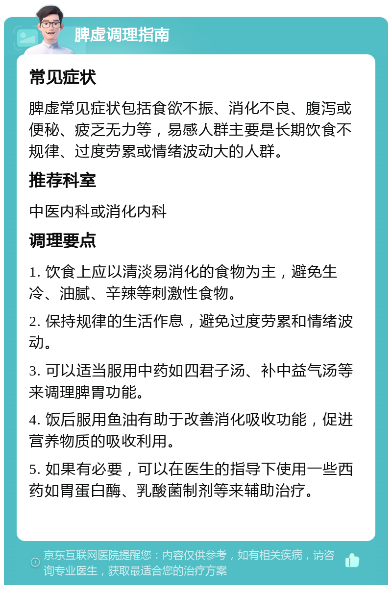 脾虚调理指南 常见症状 脾虚常见症状包括食欲不振、消化不良、腹泻或便秘、疲乏无力等，易感人群主要是长期饮食不规律、过度劳累或情绪波动大的人群。 推荐科室 中医内科或消化内科 调理要点 1. 饮食上应以清淡易消化的食物为主，避免生冷、油腻、辛辣等刺激性食物。 2. 保持规律的生活作息，避免过度劳累和情绪波动。 3. 可以适当服用中药如四君子汤、补中益气汤等来调理脾胃功能。 4. 饭后服用鱼油有助于改善消化吸收功能，促进营养物质的吸收利用。 5. 如果有必要，可以在医生的指导下使用一些西药如胃蛋白酶、乳酸菌制剂等来辅助治疗。