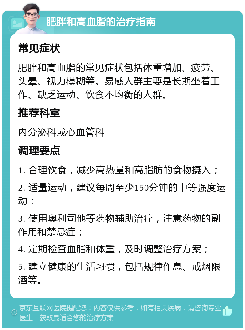 肥胖和高血脂的治疗指南 常见症状 肥胖和高血脂的常见症状包括体重增加、疲劳、头晕、视力模糊等。易感人群主要是长期坐着工作、缺乏运动、饮食不均衡的人群。 推荐科室 内分泌科或心血管科 调理要点 1. 合理饮食，减少高热量和高脂肪的食物摄入； 2. 适量运动，建议每周至少150分钟的中等强度运动； 3. 使用奥利司他等药物辅助治疗，注意药物的副作用和禁忌症； 4. 定期检查血脂和体重，及时调整治疗方案； 5. 建立健康的生活习惯，包括规律作息、戒烟限酒等。