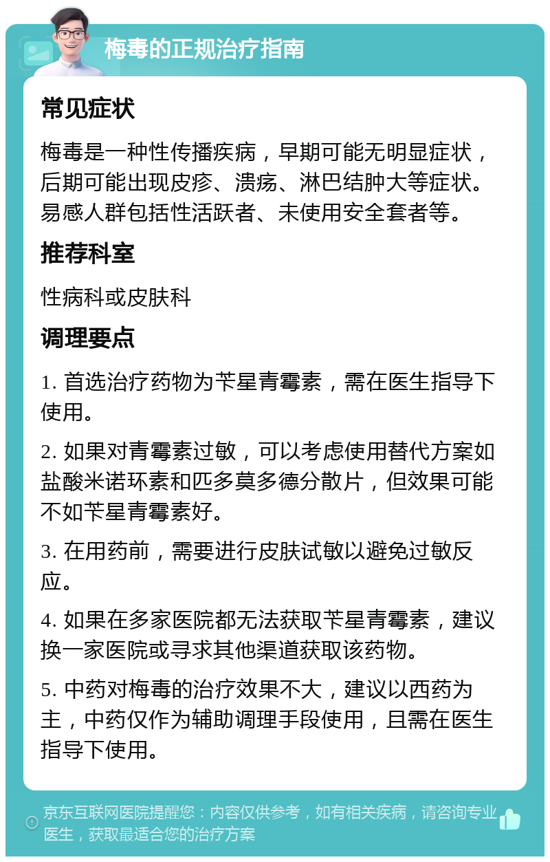 梅毒的正规治疗指南 常见症状 梅毒是一种性传播疾病，早期可能无明显症状，后期可能出现皮疹、溃疡、淋巴结肿大等症状。易感人群包括性活跃者、未使用安全套者等。 推荐科室 性病科或皮肤科 调理要点 1. 首选治疗药物为苄星青霉素，需在医生指导下使用。 2. 如果对青霉素过敏，可以考虑使用替代方案如盐酸米诺环素和匹多莫多德分散片，但效果可能不如苄星青霉素好。 3. 在用药前，需要进行皮肤试敏以避免过敏反应。 4. 如果在多家医院都无法获取苄星青霉素，建议换一家医院或寻求其他渠道获取该药物。 5. 中药对梅毒的治疗效果不大，建议以西药为主，中药仅作为辅助调理手段使用，且需在医生指导下使用。