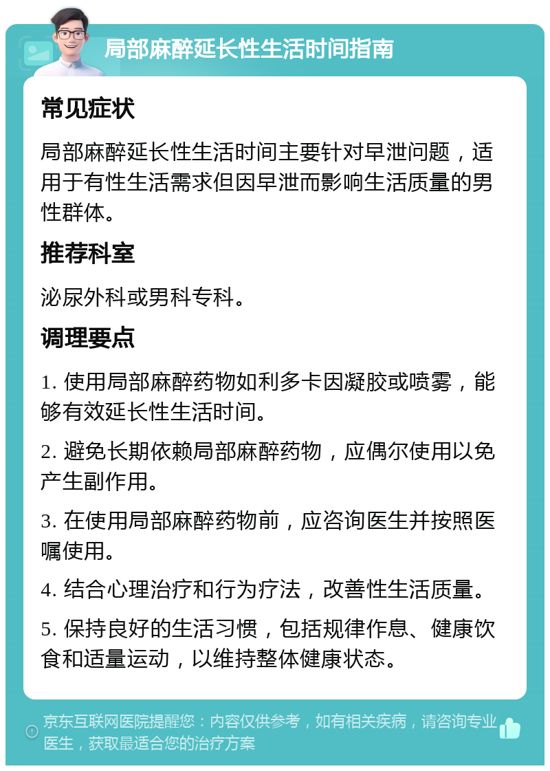 局部麻醉延长性生活时间指南 常见症状 局部麻醉延长性生活时间主要针对早泄问题，适用于有性生活需求但因早泄而影响生活质量的男性群体。 推荐科室 泌尿外科或男科专科。 调理要点 1. 使用局部麻醉药物如利多卡因凝胶或喷雾，能够有效延长性生活时间。 2. 避免长期依赖局部麻醉药物，应偶尔使用以免产生副作用。 3. 在使用局部麻醉药物前，应咨询医生并按照医嘱使用。 4. 结合心理治疗和行为疗法，改善性生活质量。 5. 保持良好的生活习惯，包括规律作息、健康饮食和适量运动，以维持整体健康状态。