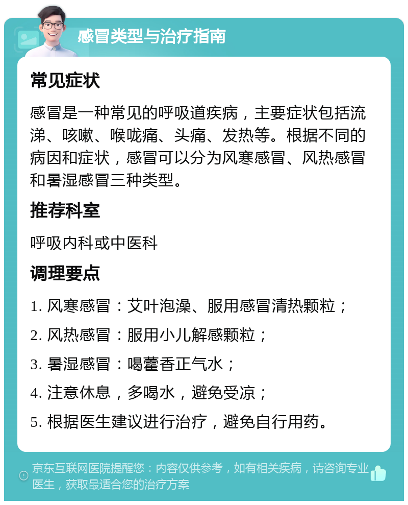 感冒类型与治疗指南 常见症状 感冒是一种常见的呼吸道疾病，主要症状包括流涕、咳嗽、喉咙痛、头痛、发热等。根据不同的病因和症状，感冒可以分为风寒感冒、风热感冒和暑湿感冒三种类型。 推荐科室 呼吸内科或中医科 调理要点 1. 风寒感冒：艾叶泡澡、服用感冒清热颗粒； 2. 风热感冒：服用小儿解感颗粒； 3. 暑湿感冒：喝藿香正气水； 4. 注意休息，多喝水，避免受凉； 5. 根据医生建议进行治疗，避免自行用药。