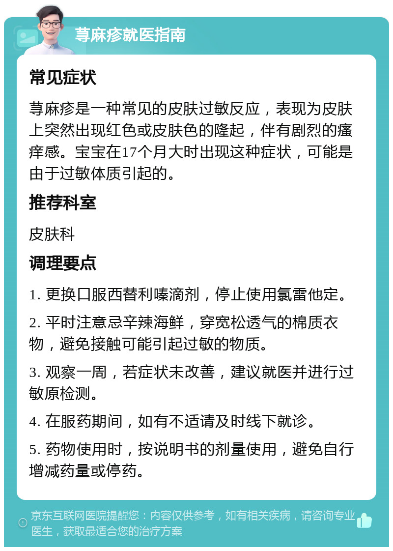 荨麻疹就医指南 常见症状 荨麻疹是一种常见的皮肤过敏反应，表现为皮肤上突然出现红色或皮肤色的隆起，伴有剧烈的瘙痒感。宝宝在17个月大时出现这种症状，可能是由于过敏体质引起的。 推荐科室 皮肤科 调理要点 1. 更换口服西替利嗪滴剂，停止使用氯雷他定。 2. 平时注意忌辛辣海鲜，穿宽松透气的棉质衣物，避免接触可能引起过敏的物质。 3. 观察一周，若症状未改善，建议就医并进行过敏原检测。 4. 在服药期间，如有不适请及时线下就诊。 5. 药物使用时，按说明书的剂量使用，避免自行增减药量或停药。