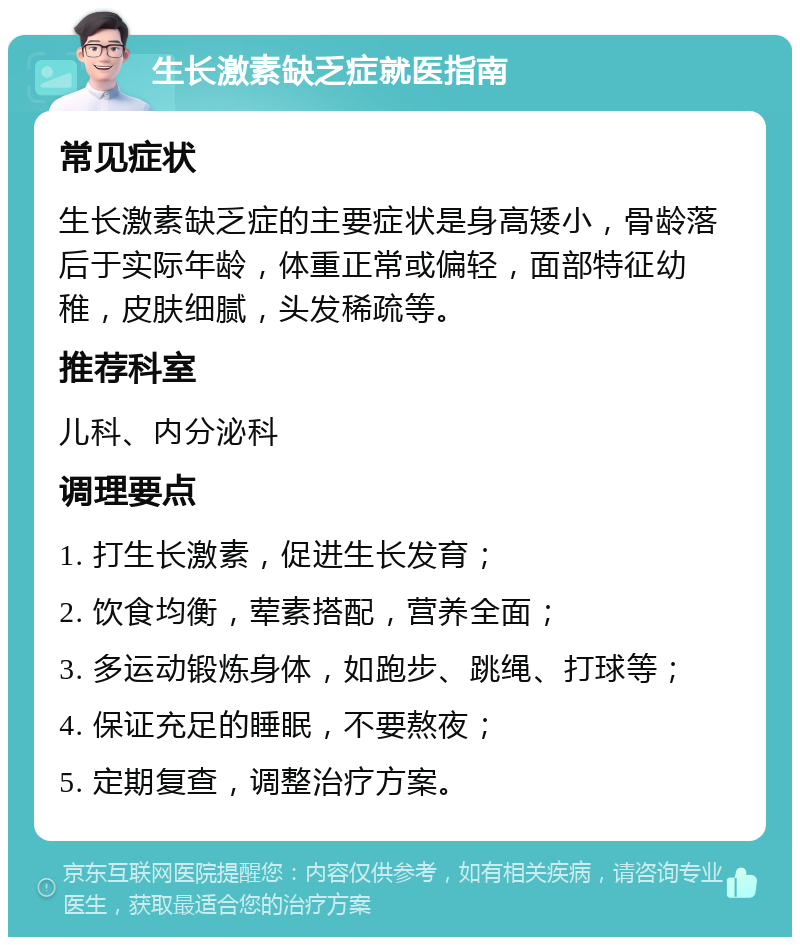 生长激素缺乏症就医指南 常见症状 生长激素缺乏症的主要症状是身高矮小，骨龄落后于实际年龄，体重正常或偏轻，面部特征幼稚，皮肤细腻，头发稀疏等。 推荐科室 儿科、内分泌科 调理要点 1. 打生长激素，促进生长发育； 2. 饮食均衡，荤素搭配，营养全面； 3. 多运动锻炼身体，如跑步、跳绳、打球等； 4. 保证充足的睡眠，不要熬夜； 5. 定期复查，调整治疗方案。