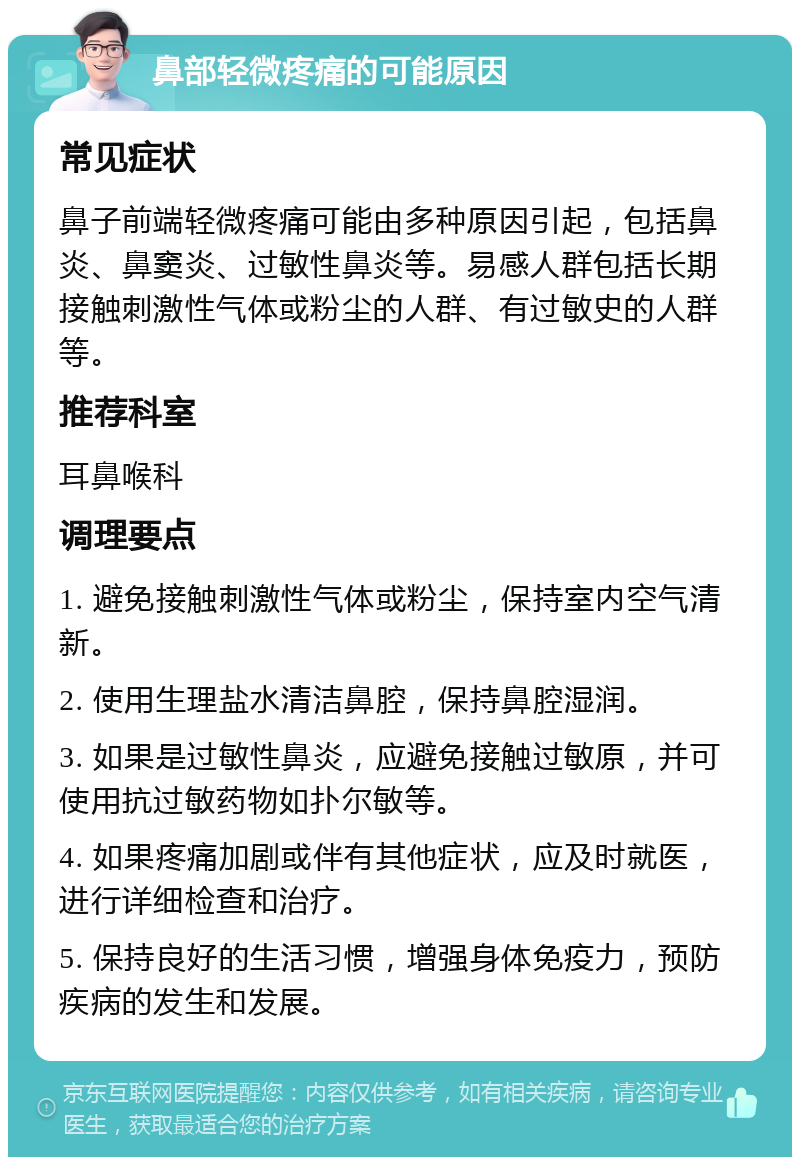 鼻部轻微疼痛的可能原因 常见症状 鼻子前端轻微疼痛可能由多种原因引起，包括鼻炎、鼻窦炎、过敏性鼻炎等。易感人群包括长期接触刺激性气体或粉尘的人群、有过敏史的人群等。 推荐科室 耳鼻喉科 调理要点 1. 避免接触刺激性气体或粉尘，保持室内空气清新。 2. 使用生理盐水清洁鼻腔，保持鼻腔湿润。 3. 如果是过敏性鼻炎，应避免接触过敏原，并可使用抗过敏药物如扑尔敏等。 4. 如果疼痛加剧或伴有其他症状，应及时就医，进行详细检查和治疗。 5. 保持良好的生活习惯，增强身体免疫力，预防疾病的发生和发展。