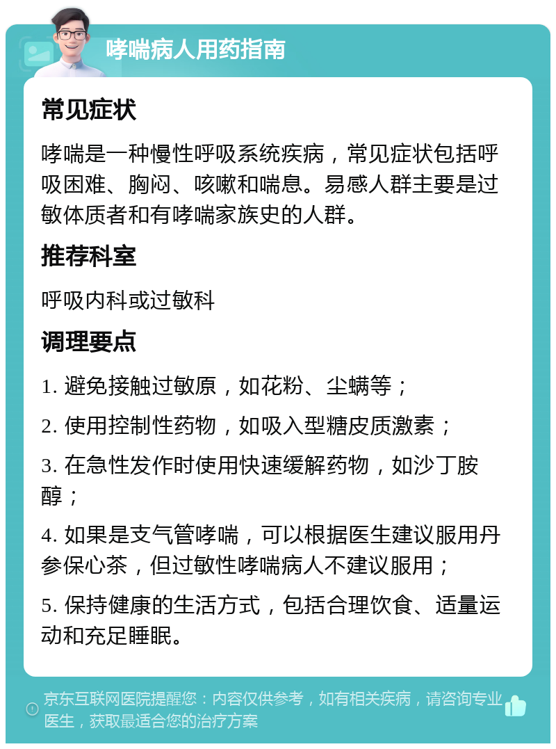 哮喘病人用药指南 常见症状 哮喘是一种慢性呼吸系统疾病，常见症状包括呼吸困难、胸闷、咳嗽和喘息。易感人群主要是过敏体质者和有哮喘家族史的人群。 推荐科室 呼吸内科或过敏科 调理要点 1. 避免接触过敏原，如花粉、尘螨等； 2. 使用控制性药物，如吸入型糖皮质激素； 3. 在急性发作时使用快速缓解药物，如沙丁胺醇； 4. 如果是支气管哮喘，可以根据医生建议服用丹参保心茶，但过敏性哮喘病人不建议服用； 5. 保持健康的生活方式，包括合理饮食、适量运动和充足睡眠。