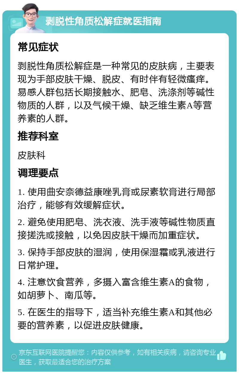 剥脱性角质松解症就医指南 常见症状 剥脱性角质松解症是一种常见的皮肤病，主要表现为手部皮肤干燥、脱皮、有时伴有轻微瘙痒。易感人群包括长期接触水、肥皂、洗涤剂等碱性物质的人群，以及气候干燥、缺乏维生素A等营养素的人群。 推荐科室 皮肤科 调理要点 1. 使用曲安奈德益康唑乳膏或尿素软膏进行局部治疗，能够有效缓解症状。 2. 避免使用肥皂、洗衣液、洗手液等碱性物质直接搓洗或接触，以免因皮肤干燥而加重症状。 3. 保持手部皮肤的湿润，使用保湿霜或乳液进行日常护理。 4. 注意饮食营养，多摄入富含维生素A的食物，如胡萝卜、南瓜等。 5. 在医生的指导下，适当补充维生素A和其他必要的营养素，以促进皮肤健康。