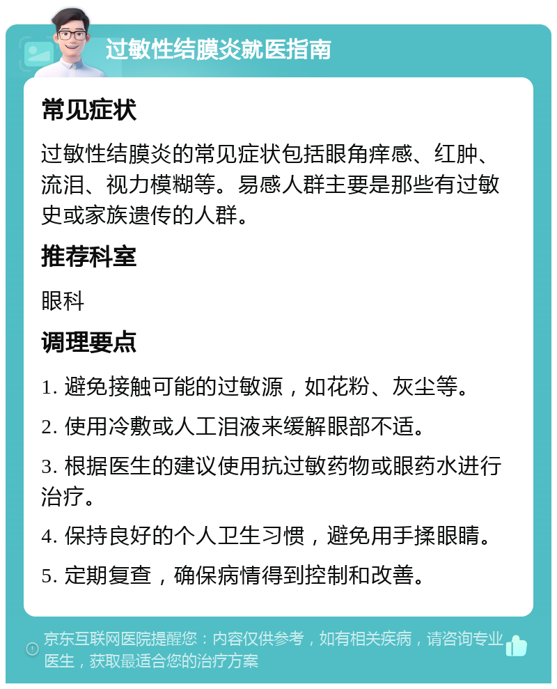 过敏性结膜炎就医指南 常见症状 过敏性结膜炎的常见症状包括眼角痒感、红肿、流泪、视力模糊等。易感人群主要是那些有过敏史或家族遗传的人群。 推荐科室 眼科 调理要点 1. 避免接触可能的过敏源，如花粉、灰尘等。 2. 使用冷敷或人工泪液来缓解眼部不适。 3. 根据医生的建议使用抗过敏药物或眼药水进行治疗。 4. 保持良好的个人卫生习惯，避免用手揉眼睛。 5. 定期复查，确保病情得到控制和改善。