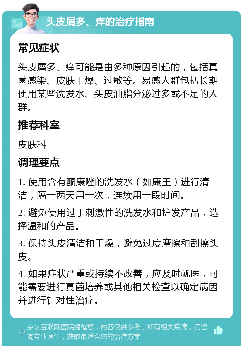 头皮屑多、痒的治疗指南 常见症状 头皮屑多、痒可能是由多种原因引起的，包括真菌感染、皮肤干燥、过敏等。易感人群包括长期使用某些洗发水、头皮油脂分泌过多或不足的人群。 推荐科室 皮肤科 调理要点 1. 使用含有酮康唑的洗发水（如康王）进行清洁，隔一两天用一次，连续用一段时间。 2. 避免使用过于刺激性的洗发水和护发产品，选择温和的产品。 3. 保持头皮清洁和干燥，避免过度摩擦和刮擦头皮。 4. 如果症状严重或持续不改善，应及时就医，可能需要进行真菌培养或其他相关检查以确定病因并进行针对性治疗。