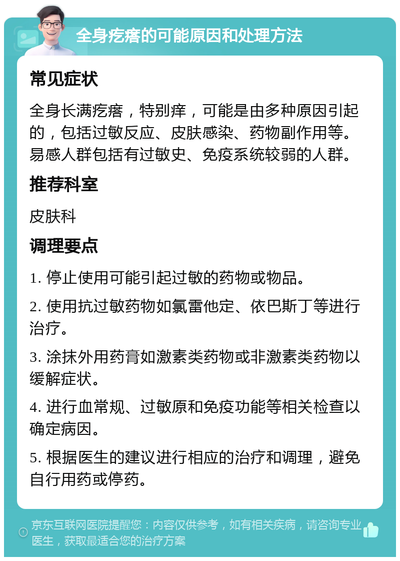 全身疙瘩的可能原因和处理方法 常见症状 全身长满疙瘩，特别痒，可能是由多种原因引起的，包括过敏反应、皮肤感染、药物副作用等。易感人群包括有过敏史、免疫系统较弱的人群。 推荐科室 皮肤科 调理要点 1. 停止使用可能引起过敏的药物或物品。 2. 使用抗过敏药物如氯雷他定、依巴斯丁等进行治疗。 3. 涂抹外用药膏如激素类药物或非激素类药物以缓解症状。 4. 进行血常规、过敏原和免疫功能等相关检查以确定病因。 5. 根据医生的建议进行相应的治疗和调理，避免自行用药或停药。