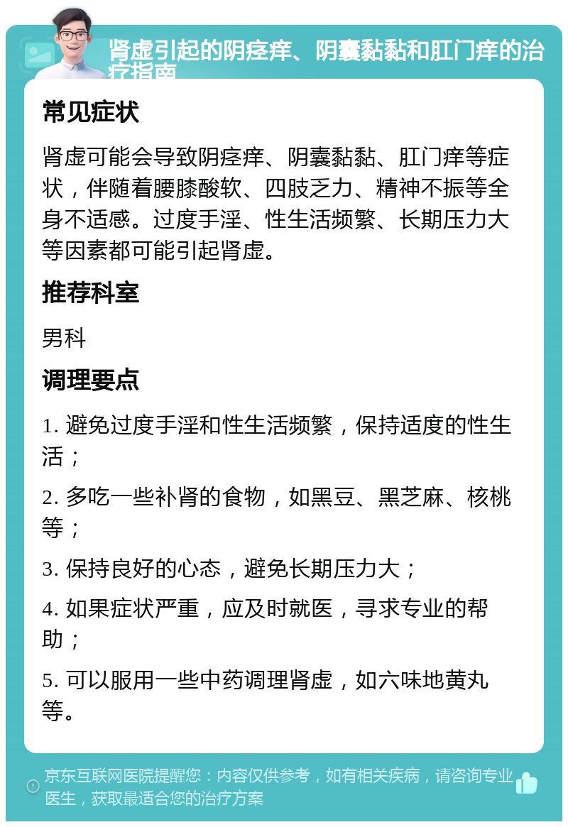 肾虚引起的阴痉痒、阴囊黏黏和肛门痒的治疗指南 常见症状 肾虚可能会导致阴痉痒、阴囊黏黏、肛门痒等症状，伴随着腰膝酸软、四肢乏力、精神不振等全身不适感。过度手淫、性生活频繁、长期压力大等因素都可能引起肾虚。 推荐科室 男科 调理要点 1. 避免过度手淫和性生活频繁，保持适度的性生活； 2. 多吃一些补肾的食物，如黑豆、黑芝麻、核桃等； 3. 保持良好的心态，避免长期压力大； 4. 如果症状严重，应及时就医，寻求专业的帮助； 5. 可以服用一些中药调理肾虚，如六味地黄丸等。