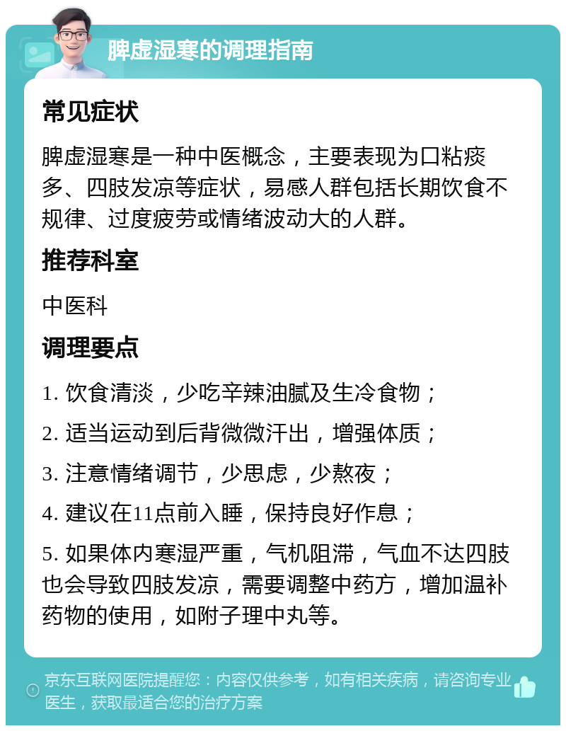 脾虚湿寒的调理指南 常见症状 脾虚湿寒是一种中医概念，主要表现为口粘痰多、四肢发凉等症状，易感人群包括长期饮食不规律、过度疲劳或情绪波动大的人群。 推荐科室 中医科 调理要点 1. 饮食清淡，少吃辛辣油腻及生冷食物； 2. 适当运动到后背微微汗出，增强体质； 3. 注意情绪调节，少思虑，少熬夜； 4. 建议在11点前入睡，保持良好作息； 5. 如果体内寒湿严重，气机阻滞，气血不达四肢也会导致四肢发凉，需要调整中药方，增加温补药物的使用，如附子理中丸等。