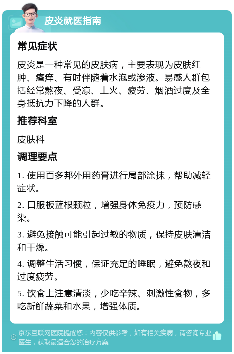 皮炎就医指南 常见症状 皮炎是一种常见的皮肤病，主要表现为皮肤红肿、瘙痒、有时伴随着水泡或渗液。易感人群包括经常熬夜、受凉、上火、疲劳、烟酒过度及全身抵抗力下降的人群。 推荐科室 皮肤科 调理要点 1. 使用百多邦外用药膏进行局部涂抹，帮助减轻症状。 2. 口服板蓝根颗粒，增强身体免疫力，预防感染。 3. 避免接触可能引起过敏的物质，保持皮肤清洁和干燥。 4. 调整生活习惯，保证充足的睡眠，避免熬夜和过度疲劳。 5. 饮食上注意清淡，少吃辛辣、刺激性食物，多吃新鲜蔬菜和水果，增强体质。