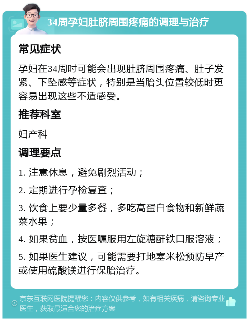 34周孕妇肚脐周围疼痛的调理与治疗 常见症状 孕妇在34周时可能会出现肚脐周围疼痛、肚子发紧、下坠感等症状，特别是当胎头位置较低时更容易出现这些不适感受。 推荐科室 妇产科 调理要点 1. 注意休息，避免剧烈活动； 2. 定期进行孕检复查； 3. 饮食上要少量多餐，多吃高蛋白食物和新鲜蔬菜水果； 4. 如果贫血，按医嘱服用左旋糖酐铁口服溶液； 5. 如果医生建议，可能需要打地塞米松预防早产或使用硫酸镁进行保胎治疗。