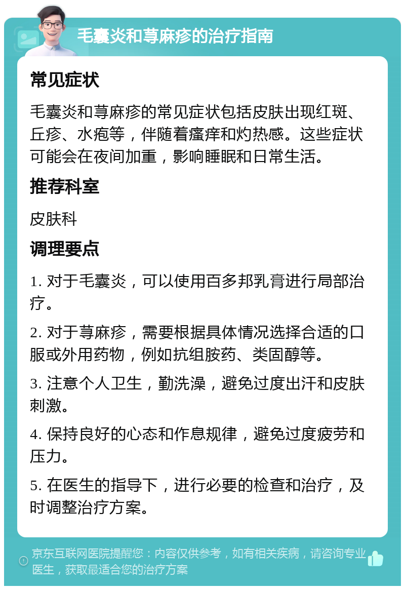 毛囊炎和荨麻疹的治疗指南 常见症状 毛囊炎和荨麻疹的常见症状包括皮肤出现红斑、丘疹、水疱等，伴随着瘙痒和灼热感。这些症状可能会在夜间加重，影响睡眠和日常生活。 推荐科室 皮肤科 调理要点 1. 对于毛囊炎，可以使用百多邦乳膏进行局部治疗。 2. 对于荨麻疹，需要根据具体情况选择合适的口服或外用药物，例如抗组胺药、类固醇等。 3. 注意个人卫生，勤洗澡，避免过度出汗和皮肤刺激。 4. 保持良好的心态和作息规律，避免过度疲劳和压力。 5. 在医生的指导下，进行必要的检查和治疗，及时调整治疗方案。