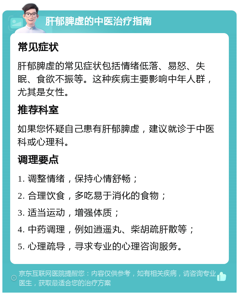 肝郁脾虚的中医治疗指南 常见症状 肝郁脾虚的常见症状包括情绪低落、易怒、失眠、食欲不振等。这种疾病主要影响中年人群，尤其是女性。 推荐科室 如果您怀疑自己患有肝郁脾虚，建议就诊于中医科或心理科。 调理要点 1. 调整情绪，保持心情舒畅； 2. 合理饮食，多吃易于消化的食物； 3. 适当运动，增强体质； 4. 中药调理，例如逍遥丸、柴胡疏肝散等； 5. 心理疏导，寻求专业的心理咨询服务。