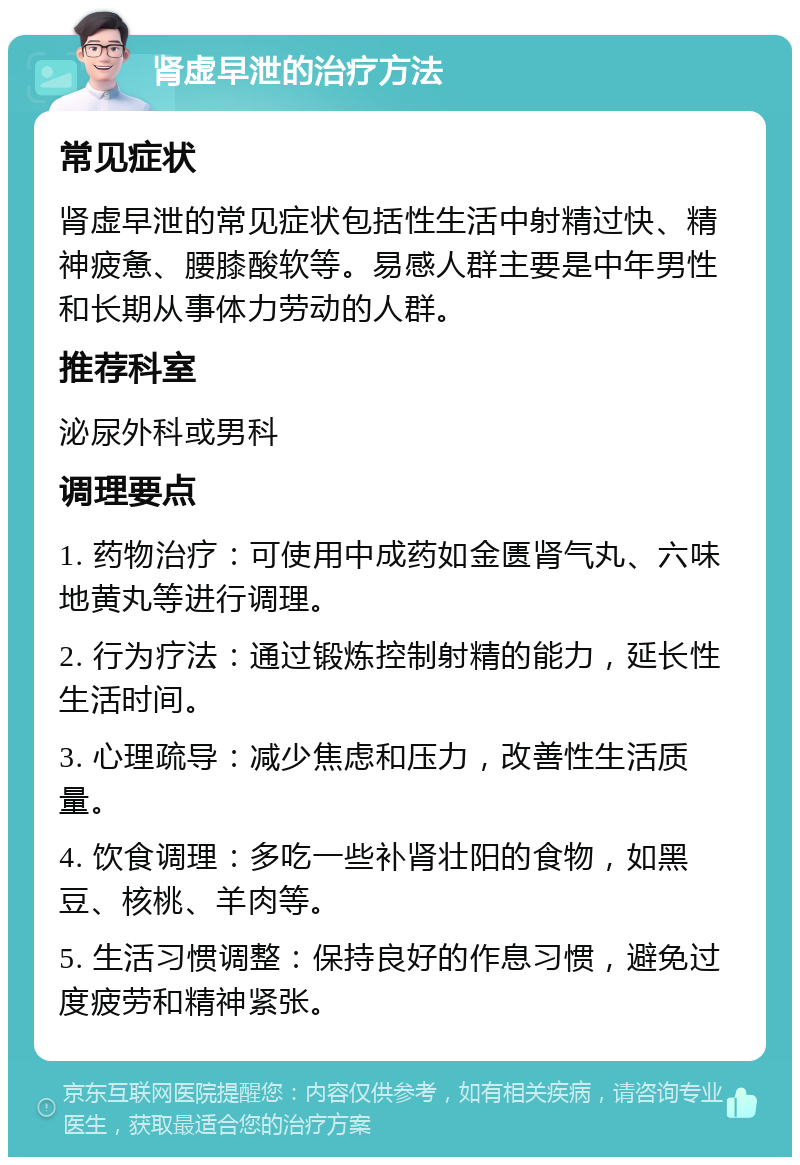 肾虚早泄的治疗方法 常见症状 肾虚早泄的常见症状包括性生活中射精过快、精神疲惫、腰膝酸软等。易感人群主要是中年男性和长期从事体力劳动的人群。 推荐科室 泌尿外科或男科 调理要点 1. 药物治疗：可使用中成药如金匮肾气丸、六味地黄丸等进行调理。 2. 行为疗法：通过锻炼控制射精的能力，延长性生活时间。 3. 心理疏导：减少焦虑和压力，改善性生活质量。 4. 饮食调理：多吃一些补肾壮阳的食物，如黑豆、核桃、羊肉等。 5. 生活习惯调整：保持良好的作息习惯，避免过度疲劳和精神紧张。