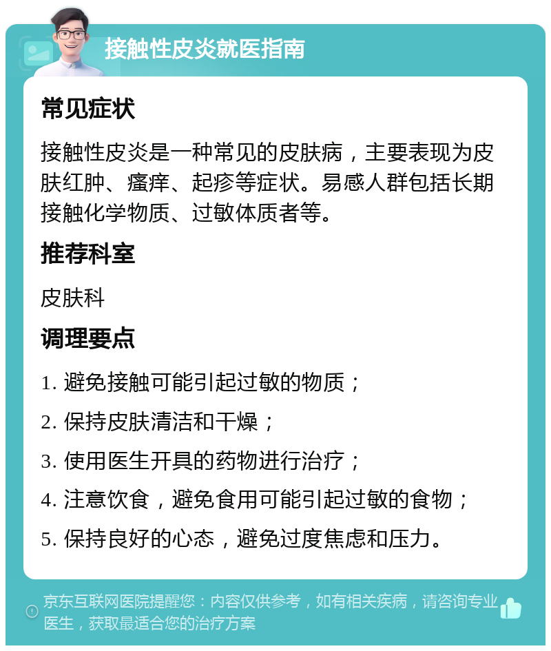 接触性皮炎就医指南 常见症状 接触性皮炎是一种常见的皮肤病，主要表现为皮肤红肿、瘙痒、起疹等症状。易感人群包括长期接触化学物质、过敏体质者等。 推荐科室 皮肤科 调理要点 1. 避免接触可能引起过敏的物质； 2. 保持皮肤清洁和干燥； 3. 使用医生开具的药物进行治疗； 4. 注意饮食，避免食用可能引起过敏的食物； 5. 保持良好的心态，避免过度焦虑和压力。