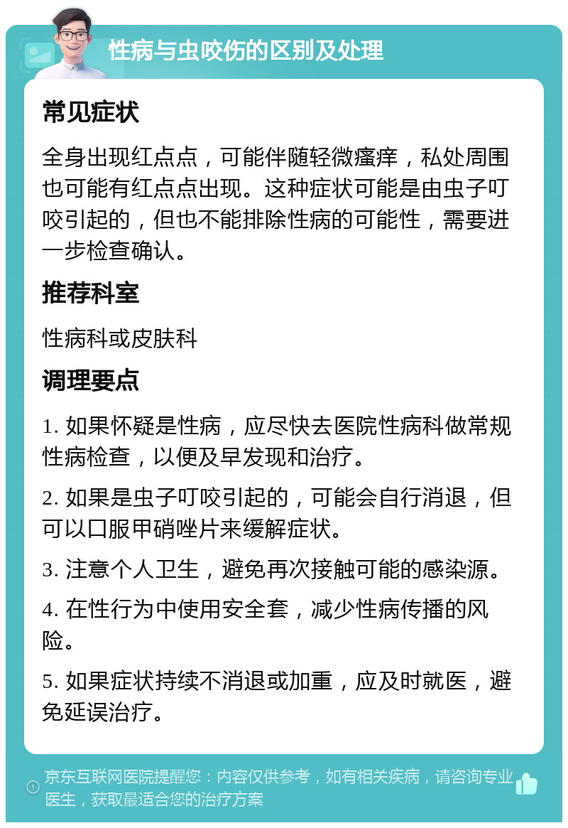 性病与虫咬伤的区别及处理 常见症状 全身出现红点点，可能伴随轻微瘙痒，私处周围也可能有红点点出现。这种症状可能是由虫子叮咬引起的，但也不能排除性病的可能性，需要进一步检查确认。 推荐科室 性病科或皮肤科 调理要点 1. 如果怀疑是性病，应尽快去医院性病科做常规性病检查，以便及早发现和治疗。 2. 如果是虫子叮咬引起的，可能会自行消退，但可以口服甲硝唑片来缓解症状。 3. 注意个人卫生，避免再次接触可能的感染源。 4. 在性行为中使用安全套，减少性病传播的风险。 5. 如果症状持续不消退或加重，应及时就医，避免延误治疗。