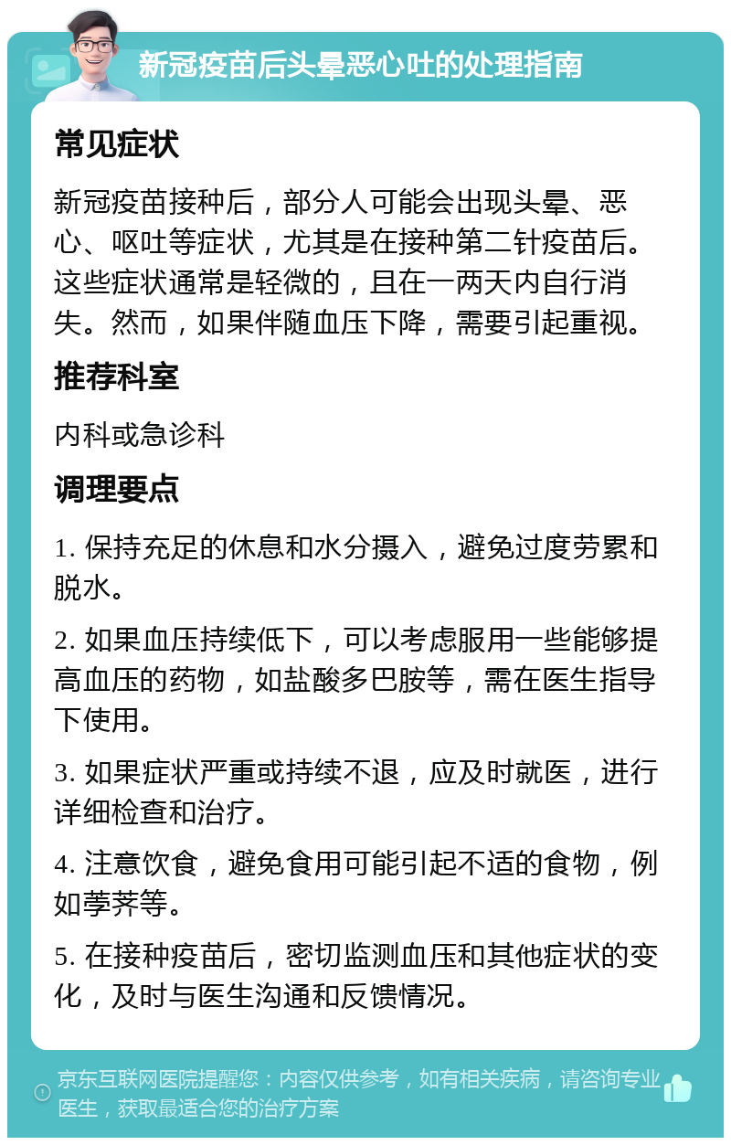 新冠疫苗后头晕恶心吐的处理指南 常见症状 新冠疫苗接种后，部分人可能会出现头晕、恶心、呕吐等症状，尤其是在接种第二针疫苗后。这些症状通常是轻微的，且在一两天内自行消失。然而，如果伴随血压下降，需要引起重视。 推荐科室 内科或急诊科 调理要点 1. 保持充足的休息和水分摄入，避免过度劳累和脱水。 2. 如果血压持续低下，可以考虑服用一些能够提高血压的药物，如盐酸多巴胺等，需在医生指导下使用。 3. 如果症状严重或持续不退，应及时就医，进行详细检查和治疗。 4. 注意饮食，避免食用可能引起不适的食物，例如荸荠等。 5. 在接种疫苗后，密切监测血压和其他症状的变化，及时与医生沟通和反馈情况。