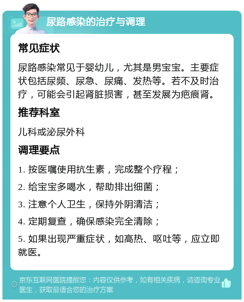 尿路感染的治疗与调理 常见症状 尿路感染常见于婴幼儿，尤其是男宝宝。主要症状包括尿频、尿急、尿痛、发热等。若不及时治疗，可能会引起肾脏损害，甚至发展为疤痕肾。 推荐科室 儿科或泌尿外科 调理要点 1. 按医嘱使用抗生素，完成整个疗程； 2. 给宝宝多喝水，帮助排出细菌； 3. 注意个人卫生，保持外阴清洁； 4. 定期复查，确保感染完全清除； 5. 如果出现严重症状，如高热、呕吐等，应立即就医。