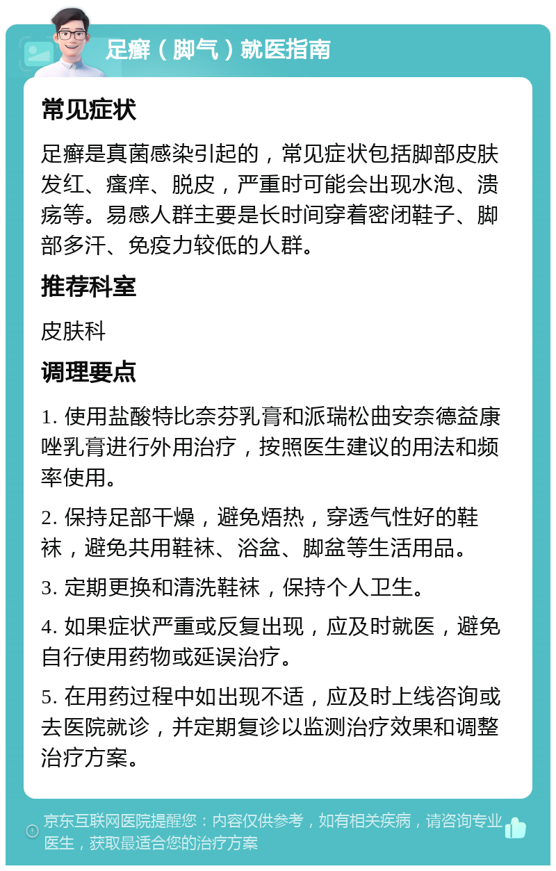 足癣（脚气）就医指南 常见症状 足癣是真菌感染引起的，常见症状包括脚部皮肤发红、瘙痒、脱皮，严重时可能会出现水泡、溃疡等。易感人群主要是长时间穿着密闭鞋子、脚部多汗、免疫力较低的人群。 推荐科室 皮肤科 调理要点 1. 使用盐酸特比奈芬乳膏和派瑞松曲安奈德益康唑乳膏进行外用治疗，按照医生建议的用法和频率使用。 2. 保持足部干燥，避免焐热，穿透气性好的鞋袜，避免共用鞋袜、浴盆、脚盆等生活用品。 3. 定期更换和清洗鞋袜，保持个人卫生。 4. 如果症状严重或反复出现，应及时就医，避免自行使用药物或延误治疗。 5. 在用药过程中如出现不适，应及时上线咨询或去医院就诊，并定期复诊以监测治疗效果和调整治疗方案。