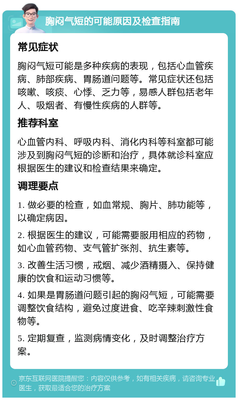 胸闷气短的可能原因及检查指南 常见症状 胸闷气短可能是多种疾病的表现，包括心血管疾病、肺部疾病、胃肠道问题等。常见症状还包括咳嗽、咳痰、心悸、乏力等，易感人群包括老年人、吸烟者、有慢性疾病的人群等。 推荐科室 心血管内科、呼吸内科、消化内科等科室都可能涉及到胸闷气短的诊断和治疗，具体就诊科室应根据医生的建议和检查结果来确定。 调理要点 1. 做必要的检查，如血常规、胸片、肺功能等，以确定病因。 2. 根据医生的建议，可能需要服用相应的药物，如心血管药物、支气管扩张剂、抗生素等。 3. 改善生活习惯，戒烟、减少酒精摄入、保持健康的饮食和运动习惯等。 4. 如果是胃肠道问题引起的胸闷气短，可能需要调整饮食结构，避免过度进食、吃辛辣刺激性食物等。 5. 定期复查，监测病情变化，及时调整治疗方案。