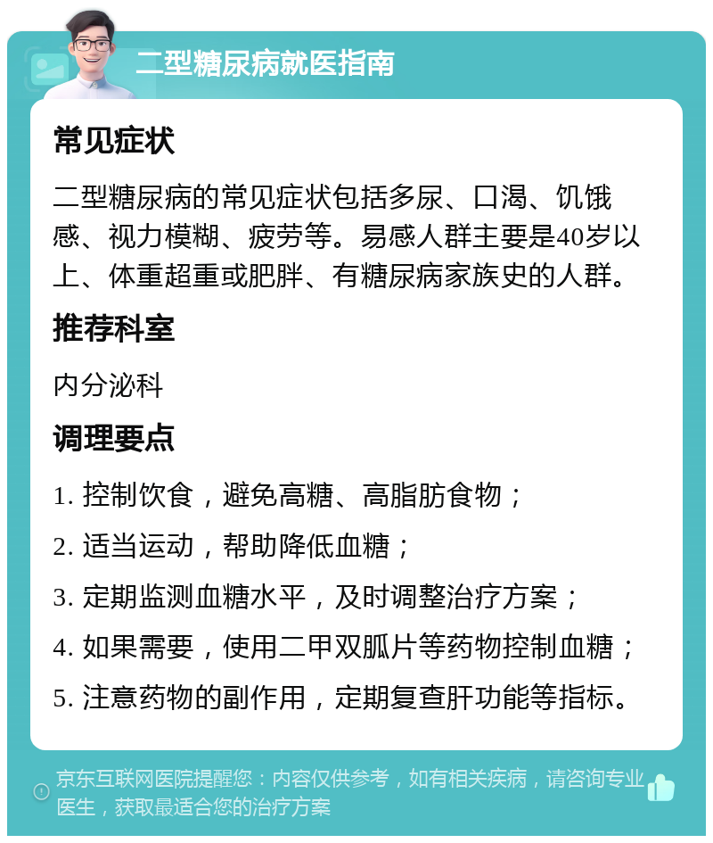 二型糖尿病就医指南 常见症状 二型糖尿病的常见症状包括多尿、口渴、饥饿感、视力模糊、疲劳等。易感人群主要是40岁以上、体重超重或肥胖、有糖尿病家族史的人群。 推荐科室 内分泌科 调理要点 1. 控制饮食，避免高糖、高脂肪食物； 2. 适当运动，帮助降低血糖； 3. 定期监测血糖水平，及时调整治疗方案； 4. 如果需要，使用二甲双胍片等药物控制血糖； 5. 注意药物的副作用，定期复查肝功能等指标。