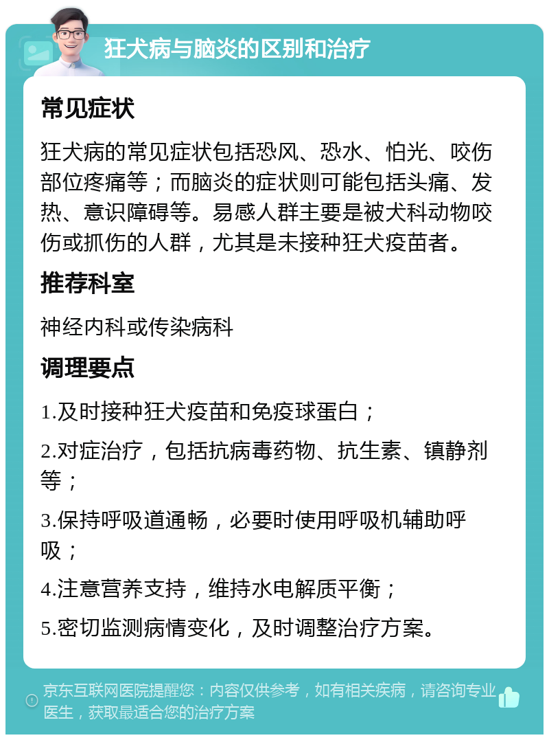 狂犬病与脑炎的区别和治疗 常见症状 狂犬病的常见症状包括恐风、恐水、怕光、咬伤部位疼痛等；而脑炎的症状则可能包括头痛、发热、意识障碍等。易感人群主要是被犬科动物咬伤或抓伤的人群，尤其是未接种狂犬疫苗者。 推荐科室 神经内科或传染病科 调理要点 1.及时接种狂犬疫苗和免疫球蛋白； 2.对症治疗，包括抗病毒药物、抗生素、镇静剂等； 3.保持呼吸道通畅，必要时使用呼吸机辅助呼吸； 4.注意营养支持，维持水电解质平衡； 5.密切监测病情变化，及时调整治疗方案。