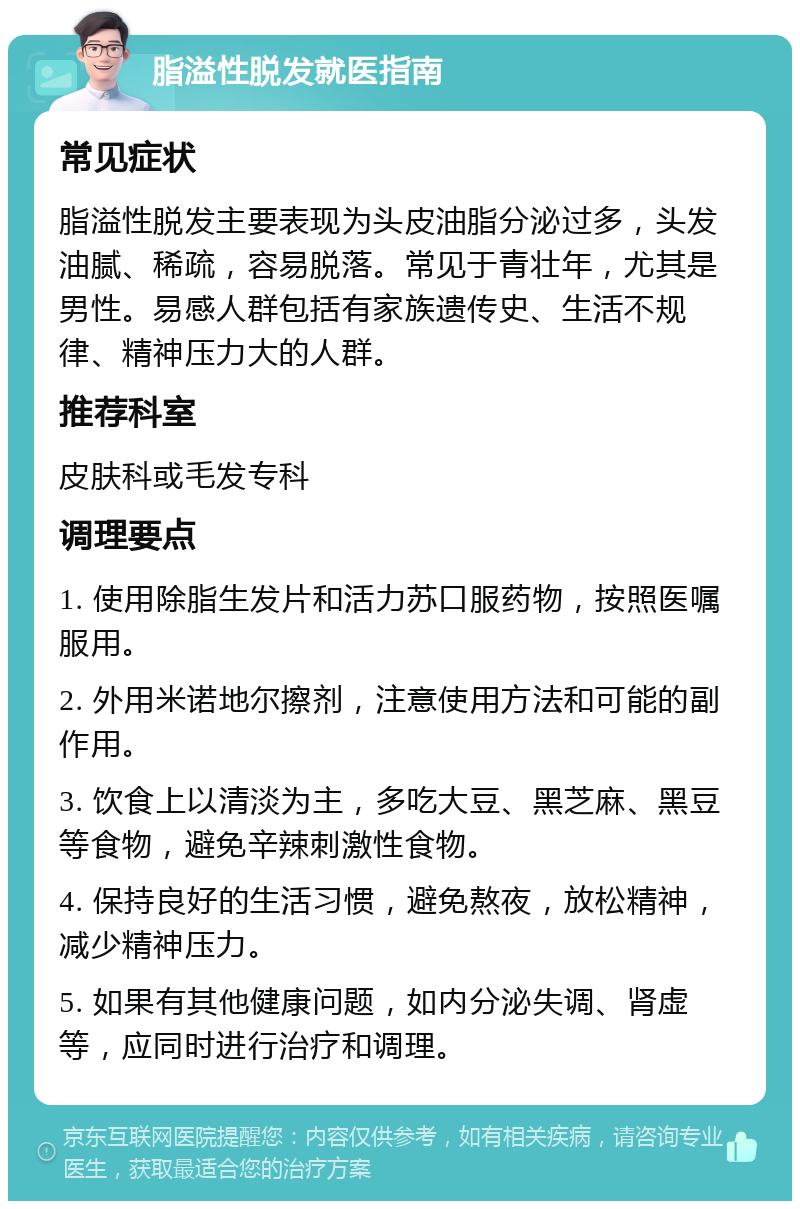 脂溢性脱发就医指南 常见症状 脂溢性脱发主要表现为头皮油脂分泌过多，头发油腻、稀疏，容易脱落。常见于青壮年，尤其是男性。易感人群包括有家族遗传史、生活不规律、精神压力大的人群。 推荐科室 皮肤科或毛发专科 调理要点 1. 使用除脂生发片和活力苏口服药物，按照医嘱服用。 2. 外用米诺地尔擦剂，注意使用方法和可能的副作用。 3. 饮食上以清淡为主，多吃大豆、黑芝麻、黑豆等食物，避免辛辣刺激性食物。 4. 保持良好的生活习惯，避免熬夜，放松精神，减少精神压力。 5. 如果有其他健康问题，如内分泌失调、肾虚等，应同时进行治疗和调理。