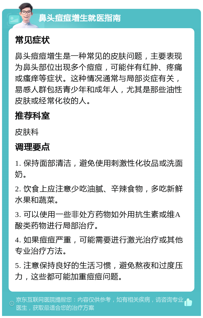 鼻头痘痘增生就医指南 常见症状 鼻头痘痘增生是一种常见的皮肤问题，主要表现为鼻头部位出现多个痘痘，可能伴有红肿、疼痛或瘙痒等症状。这种情况通常与局部炎症有关，易感人群包括青少年和成年人，尤其是那些油性皮肤或经常化妆的人。 推荐科室 皮肤科 调理要点 1. 保持面部清洁，避免使用刺激性化妆品或洗面奶。 2. 饮食上应注意少吃油腻、辛辣食物，多吃新鲜水果和蔬菜。 3. 可以使用一些非处方药物如外用抗生素或维A酸类药物进行局部治疗。 4. 如果痘痘严重，可能需要进行激光治疗或其他专业治疗方法。 5. 注意保持良好的生活习惯，避免熬夜和过度压力，这些都可能加重痘痘问题。