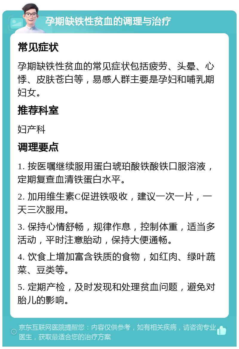 孕期缺铁性贫血的调理与治疗 常见症状 孕期缺铁性贫血的常见症状包括疲劳、头晕、心悸、皮肤苍白等，易感人群主要是孕妇和哺乳期妇女。 推荐科室 妇产科 调理要点 1. 按医嘱继续服用蛋白琥珀酸铁酸铁口服溶液，定期复查血清铁蛋白水平。 2. 加用维生素C促进铁吸收，建议一次一片，一天三次服用。 3. 保持心情舒畅，规律作息，控制体重，适当多活动，平时注意胎动，保持大便通畅。 4. 饮食上增加富含铁质的食物，如红肉、绿叶蔬菜、豆类等。 5. 定期产检，及时发现和处理贫血问题，避免对胎儿的影响。