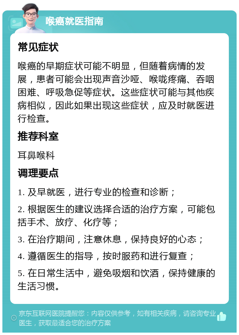 喉癌就医指南 常见症状 喉癌的早期症状可能不明显，但随着病情的发展，患者可能会出现声音沙哑、喉咙疼痛、吞咽困难、呼吸急促等症状。这些症状可能与其他疾病相似，因此如果出现这些症状，应及时就医进行检查。 推荐科室 耳鼻喉科 调理要点 1. 及早就医，进行专业的检查和诊断； 2. 根据医生的建议选择合适的治疗方案，可能包括手术、放疗、化疗等； 3. 在治疗期间，注意休息，保持良好的心态； 4. 遵循医生的指导，按时服药和进行复查； 5. 在日常生活中，避免吸烟和饮酒，保持健康的生活习惯。