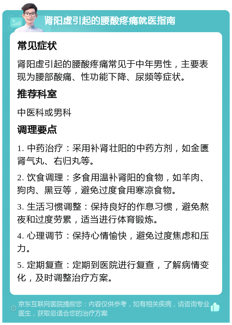 肾阳虚引起的腰酸疼痛就医指南 常见症状 肾阳虚引起的腰酸疼痛常见于中年男性，主要表现为腰部酸痛、性功能下降、尿频等症状。 推荐科室 中医科或男科 调理要点 1. 中药治疗：采用补肾壮阳的中药方剂，如金匮肾气丸、右归丸等。 2. 饮食调理：多食用温补肾阳的食物，如羊肉、狗肉、黑豆等，避免过度食用寒凉食物。 3. 生活习惯调整：保持良好的作息习惯，避免熬夜和过度劳累，适当进行体育锻炼。 4. 心理调节：保持心情愉快，避免过度焦虑和压力。 5. 定期复查：定期到医院进行复查，了解病情变化，及时调整治疗方案。