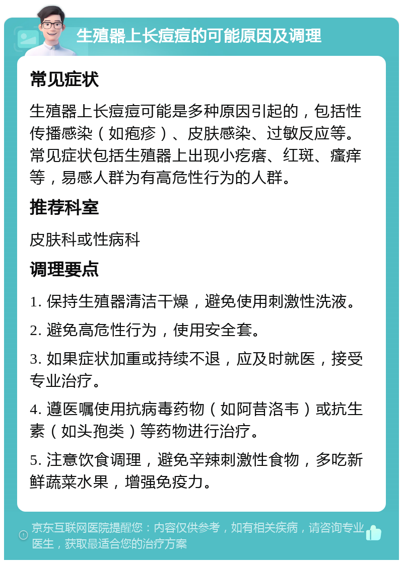 生殖器上长痘痘的可能原因及调理 常见症状 生殖器上长痘痘可能是多种原因引起的，包括性传播感染（如疱疹）、皮肤感染、过敏反应等。常见症状包括生殖器上出现小疙瘩、红斑、瘙痒等，易感人群为有高危性行为的人群。 推荐科室 皮肤科或性病科 调理要点 1. 保持生殖器清洁干燥，避免使用刺激性洗液。 2. 避免高危性行为，使用安全套。 3. 如果症状加重或持续不退，应及时就医，接受专业治疗。 4. 遵医嘱使用抗病毒药物（如阿昔洛韦）或抗生素（如头孢类）等药物进行治疗。 5. 注意饮食调理，避免辛辣刺激性食物，多吃新鲜蔬菜水果，增强免疫力。