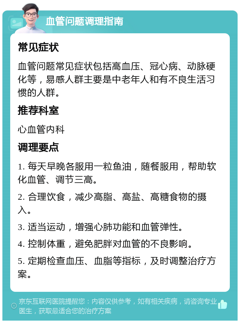 血管问题调理指南 常见症状 血管问题常见症状包括高血压、冠心病、动脉硬化等，易感人群主要是中老年人和有不良生活习惯的人群。 推荐科室 心血管内科 调理要点 1. 每天早晚各服用一粒鱼油，随餐服用，帮助软化血管、调节三高。 2. 合理饮食，减少高脂、高盐、高糖食物的摄入。 3. 适当运动，增强心肺功能和血管弹性。 4. 控制体重，避免肥胖对血管的不良影响。 5. 定期检查血压、血脂等指标，及时调整治疗方案。