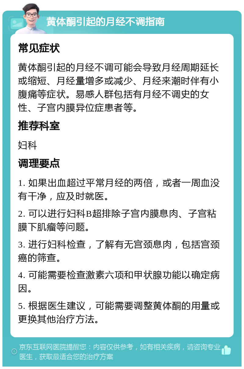 黄体酮引起的月经不调指南 常见症状 黄体酮引起的月经不调可能会导致月经周期延长或缩短、月经量增多或减少、月经来潮时伴有小腹痛等症状。易感人群包括有月经不调史的女性、子宫内膜异位症患者等。 推荐科室 妇科 调理要点 1. 如果出血超过平常月经的两倍，或者一周血没有干净，应及时就医。 2. 可以进行妇科B超排除子宫内膜息肉、子宫粘膜下肌瘤等问题。 3. 进行妇科检查，了解有无宫颈息肉，包括宫颈癌的筛查。 4. 可能需要检查激素六项和甲状腺功能以确定病因。 5. 根据医生建议，可能需要调整黄体酮的用量或更换其他治疗方法。