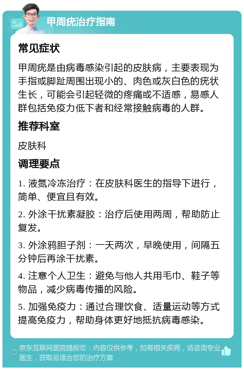 甲周疣治疗指南 常见症状 甲周疣是由病毒感染引起的皮肤病，主要表现为手指或脚趾周围出现小的、肉色或灰白色的疣状生长，可能会引起轻微的疼痛或不适感，易感人群包括免疫力低下者和经常接触病毒的人群。 推荐科室 皮肤科 调理要点 1. 液氮冷冻治疗：在皮肤科医生的指导下进行，简单、便宜且有效。 2. 外涂干扰素凝胶：治疗后使用两周，帮助防止复发。 3. 外涂鸦胆子剂：一天两次，早晚使用，间隔五分钟后再涂干扰素。 4. 注意个人卫生：避免与他人共用毛巾、鞋子等物品，减少病毒传播的风险。 5. 加强免疫力：通过合理饮食、适量运动等方式提高免疫力，帮助身体更好地抵抗病毒感染。