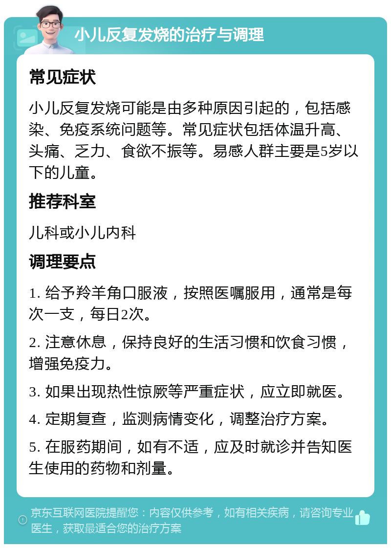 小儿反复发烧的治疗与调理 常见症状 小儿反复发烧可能是由多种原因引起的，包括感染、免疫系统问题等。常见症状包括体温升高、头痛、乏力、食欲不振等。易感人群主要是5岁以下的儿童。 推荐科室 儿科或小儿内科 调理要点 1. 给予羚羊角口服液，按照医嘱服用，通常是每次一支，每日2次。 2. 注意休息，保持良好的生活习惯和饮食习惯，增强免疫力。 3. 如果出现热性惊厥等严重症状，应立即就医。 4. 定期复查，监测病情变化，调整治疗方案。 5. 在服药期间，如有不适，应及时就诊并告知医生使用的药物和剂量。