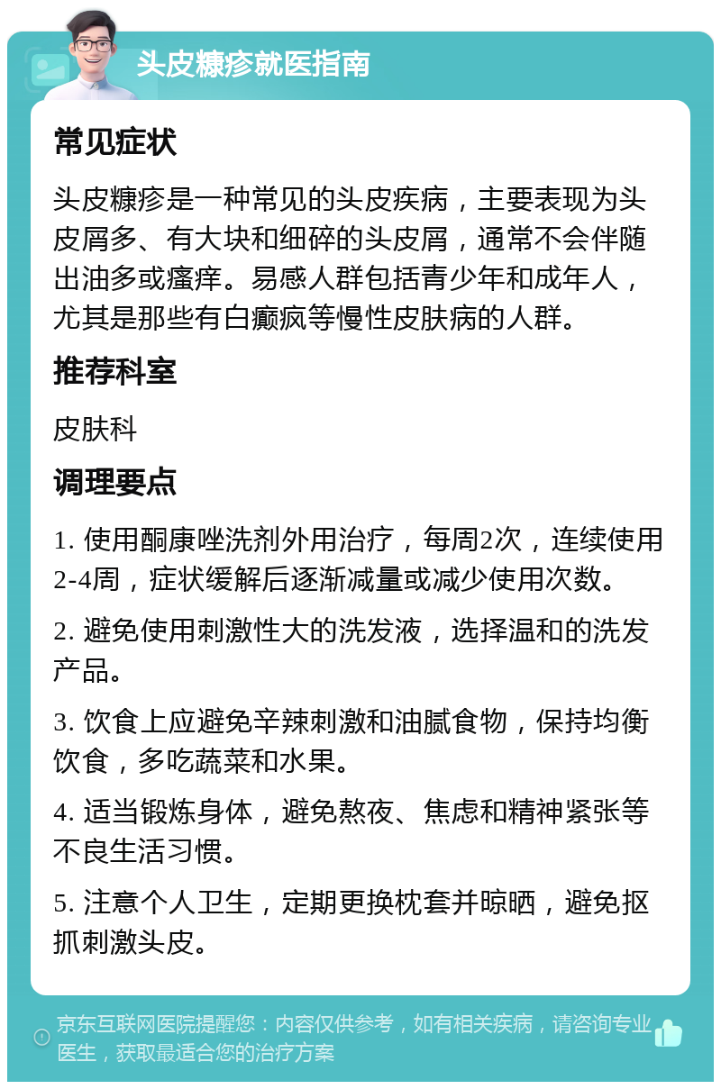 头皮糠疹就医指南 常见症状 头皮糠疹是一种常见的头皮疾病，主要表现为头皮屑多、有大块和细碎的头皮屑，通常不会伴随出油多或瘙痒。易感人群包括青少年和成年人，尤其是那些有白癫疯等慢性皮肤病的人群。 推荐科室 皮肤科 调理要点 1. 使用酮康唑洗剂外用治疗，每周2次，连续使用2-4周，症状缓解后逐渐减量或减少使用次数。 2. 避免使用刺激性大的洗发液，选择温和的洗发产品。 3. 饮食上应避免辛辣刺激和油腻食物，保持均衡饮食，多吃蔬菜和水果。 4. 适当锻炼身体，避免熬夜、焦虑和精神紧张等不良生活习惯。 5. 注意个人卫生，定期更换枕套并晾晒，避免抠抓刺激头皮。