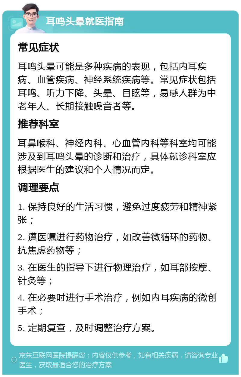 耳鸣头晕就医指南 常见症状 耳鸣头晕可能是多种疾病的表现，包括内耳疾病、血管疾病、神经系统疾病等。常见症状包括耳鸣、听力下降、头晕、目眩等，易感人群为中老年人、长期接触噪音者等。 推荐科室 耳鼻喉科、神经内科、心血管内科等科室均可能涉及到耳鸣头晕的诊断和治疗，具体就诊科室应根据医生的建议和个人情况而定。 调理要点 1. 保持良好的生活习惯，避免过度疲劳和精神紧张； 2. 遵医嘱进行药物治疗，如改善微循环的药物、抗焦虑药物等； 3. 在医生的指导下进行物理治疗，如耳部按摩、针灸等； 4. 在必要时进行手术治疗，例如内耳疾病的微创手术； 5. 定期复查，及时调整治疗方案。