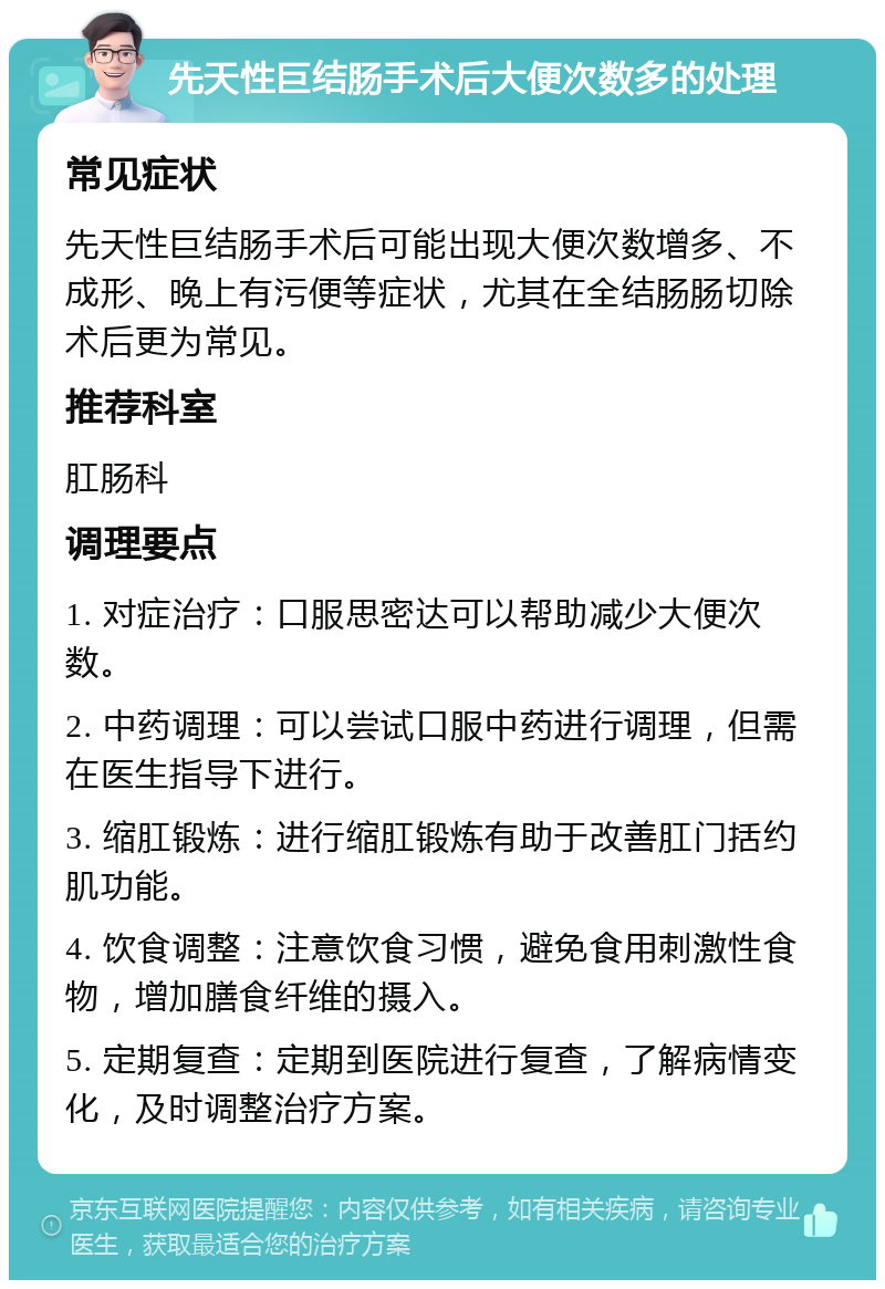 先天性巨结肠手术后大便次数多的处理 常见症状 先天性巨结肠手术后可能出现大便次数增多、不成形、晚上有污便等症状，尤其在全结肠肠切除术后更为常见。 推荐科室 肛肠科 调理要点 1. 对症治疗：口服思密达可以帮助减少大便次数。 2. 中药调理：可以尝试口服中药进行调理，但需在医生指导下进行。 3. 缩肛锻炼：进行缩肛锻炼有助于改善肛门括约肌功能。 4. 饮食调整：注意饮食习惯，避免食用刺激性食物，增加膳食纤维的摄入。 5. 定期复查：定期到医院进行复查，了解病情变化，及时调整治疗方案。