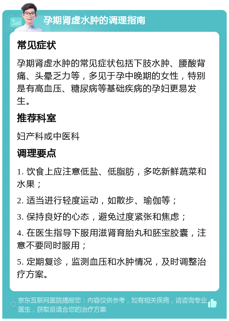 孕期肾虚水肿的调理指南 常见症状 孕期肾虚水肿的常见症状包括下肢水肿、腰酸背痛、头晕乏力等，多见于孕中晚期的女性，特别是有高血压、糖尿病等基础疾病的孕妇更易发生。 推荐科室 妇产科或中医科 调理要点 1. 饮食上应注意低盐、低脂肪，多吃新鲜蔬菜和水果； 2. 适当进行轻度运动，如散步、瑜伽等； 3. 保持良好的心态，避免过度紧张和焦虑； 4. 在医生指导下服用滋肾育胎丸和胚宝胶囊，注意不要同时服用； 5. 定期复诊，监测血压和水肿情况，及时调整治疗方案。